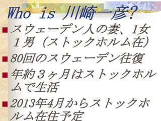 Who is 川崎一彦?
 スウェーデン人の妻、1女
  １男（ストックホルム在）
 80回のスウェーデン往復
 年約３ヶ月はストックホル
  ムで生活
 2013年4月からストックホ
  ルム在住予定
 
