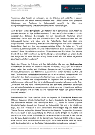 ________________________________________________________________________________
Geschäftsf.: Christopher Krull; Vorsitzende: Bgm. Heinz Hornberger (AR), LR Dr. Wolf-Rüdiger Michel (GV)
Seite 2
Schwarzwald Tourismus GmbH (STG)
Dr. Ulrike Lehmann, Leiterin PR/Kommunikation
Ludwigstr. 23, D-79104 Freiburg
Telefon +49 761.89646-72
Tourismus: „Das Projekt soll aufzeigen, wie der Urlauber sich zukünftig in seinem
Freizeitverhalten und seiner Mobilität verhalten wird.“ Derzeit werden dafür passende
Urlaubsorte und Regionen im Schwarzwald gesucht, die über eine
Energiekonzeptversorgung und über umweltfreundliche Hotels verfügen.
Auch der SWR und die Erfolgsserie „Die Fallers“, die im Schwarzwald spielt, haben die
partnerschaftlichen Vorzüge von Fernsehen und Schwarzwald-Tourismus erkannt und ein
ausgesprochen beliebtes Gewinnspiel mit der Schwarzwald Tourismus GmbH
veranstaltet. Daraus ergibt sich eine Win-Win-Situation: Der Fernsehzuschauer lernt den
Schwarzwald kennen und lieben und die Fallersfamilie freut sich über eine
eingeschworene Fan-Community. Frank Bischoff, Marketingleiter beim SWR Fernsehen in
Baden-Baden freut sich über den partnerschaftlichen Erfolg: „So haben wir TV und
Tourismus zusammengebracht. Alle Ziele sind somit erreicht. Dank auch der Kooperation
mit der STG und den teilnehmenden Orten, Bürgermeistern und Touristikern. Das nächste
Event mit über 100 Teilnehmern auf der Hochburg bei Emmendingen, wo unsere Gäste
den Burgschatz mit Hilfe von Geocaching finden wollen, wird uns wieder begeisterte
Zuschauerzuschriften bescheren.“
Nach den Erfolgen in Erdingen und Bad Wörrishofen folgt nun das Badeparadies
Schwarzwald am Titisee mit einer Gesamtfläche von nahezu 10.000 qm2
, das in etwa in
einem halben Jahr eröffnet wird. Vital-Oase, Saunalandschaft, Sportbecken, Wellenbad,
Poolbars, Rutschen und über 180 Palmen aus der Südsee locken die Gäste aus Nah und
Fern. Die Investoren und Kooperationspartner aus der Wirtschaft und den Kommunen sind
sich sicher, dass dies besonders dem Hochschwarzwald neue Impulse geben wird.
Josef Wund, Architekt des Badeparadieses, ist begeistert über die Möglichkeiten, die
geboten werden, aber auch über die große Kooperationsbereitschaft angrenzender Orte:
„Wir haben hier eine hohe Tourismusintensität, eine sehr hohe Bekanntheit der Region
und wir hatten fantastische Voraussetzung durch die kommunale Unterstützung. Nicht nur
einen Ort, sondern auch die Orte aus der Nachbarschaft haben sich gemeinschaftlich
finanziell engagiert.“
International großen Zuspruch erfährt bereits seit längerem der Europa-Park Rust mit vier
Millionen Besuchern jährlich. Michael Kreft von Byern, Beauftragter der Geschäftsführung
der Europa-Park Freizeit- und Familienpark Mack KG, betont mit seinem Angebot
künstlicher Welten dennoch den Anspruch auf Authentizität: „Wir sind in der glücklichen
Lage, dass der Freizeitpark in einer wunderbaren Urlaubsregion liegt und haben das
Thema „Europa“ aufgegriffen. Dieses Thema hat den Nerv der Zeit getroffen. In unseren
Shows und auch in der Ausgestaltung der Themenbereiche bringen wir möglichst viel
Authentizität hinein. In der Kombination mit der Bilderbuchlandschaft des Schwarzwaldes
und der guten Zusammenarbeit mit der Schwarzwald Tourismus GmbH, sind der Europa-
Park und das neue Badeparadies sicherlich ganz bedeutende Partner, wenn es darum
geht, das Urlaubserlebnis um den Faktor Freizeiteinrichtungen optimal zu ergänzen.“
 