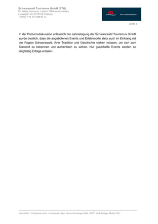 ________________________________________________________________________________
Geschäftsf.: Christopher Krull; Vorsitzende: Bgm. Heinz Hornberger (AR), LR Dr. Wolf-Rüdiger Michel (GV)
Seite 3
Schwarzwald Tourismus GmbH (STG)
Dr. Ulrike Lehmann, Leiterin PR/Kommunikation
Ludwigstr. 23, D-79104 Freiburg
Telefon +49 761.89646-72
In der Podiumsdiskussion anlässlich der Jahrestagung der Schwarzwald Tourismus GmbH
wurde deutlich, dass die angebotenen Events und Erlebnisorte stets auch im Einklang mit
der Region Schwarzwald, ihrer Tradition und Geschichte stehen müssen, um sich zum
Standort zu bekennen und authentisch zu wirken. Nur glaubhafte Events werden so
langfristig Erfolge erzielen.
 