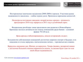 Состояние рынка торговой недвижимости




       Посткризисные панические настроения (2008-2009гг) прошли. Участники рынка
     недвижимости закалились – слабые игроки ушли. Произошла переоценка ценностей.

           Несмотря на постоянное ожидание «второй волны» кризиса - активность
             арендаторов в 2010 году переросла в 2011 году в устойчивый спрос.

         Федеральные ритейлеры также продолжили свое развитие в Новосибирске.
       Произошел всплеск активности (по поиску помещений) среди банков – основной
                                  формат 70-120 кв.м.

                  Цены аренды стабилизировавшись, начали осторожный, но рост.

     Большинство собственников помещений достаточно уверенно смотрят в будущее, в их
       поведение и в голос вернулись «металлические нотки», - торговаться все сложнее.

     Вернулось ощущение цен. Шаткое, но вернулось. Теперь (являясь экспертом) можно
     с достаточно большой степенью вероятности сказать, за сколько будет сдан тот или
                               иной объект недвижимости.


Сайт компании www.nazarov-partners.com                               Новосибирск, 08 декабря 2011 г.
 