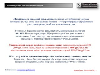 Состояние рынка торговой недвижимости




        «Вымылись» за последний год, полтора, как самые востребованные торговые
     помещения (50-120 кв.м), как и большие площади – это спровоцировало определенный
                     рост ставок аренды, особенно в проходных местах.

           В успешных Торговых центрах наполняемость арендаторами достигает
            90-100%. Попасть в арендаторы ТЦ первой пятерки или даже десятки –
            очень сложно. В них существует постоянная очередь из потенциальных
                 арендаторов, ставки аренды по-прежнему очень высокие.

     Ставки аренды в стрит-ритейле в «топовых» местах остановились на уровне 2500-
        2800 руб./кв.м в месяц, редко, но мелькают предложения за 4000 руб./кв.м. На
      второстепенных местах можно арендовать помещения с ценой 1000-1500 руб./кв.м.

     В 2011 году многие компании сферы ретейла изменили свою стратегию развития.
         Теперь это — более быстрое закрытие убыточных точек продаж, расширение
           географии присутствия, выход в города с населением до 400 тыс. человек.


Сайт компании www.nazarov-partners.com                             Новосибирск, 08 декабря 2011 г.
 