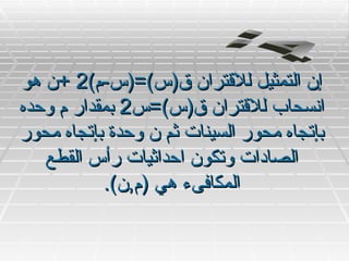 ‫إن التمثيل للقتران ق)س(=)س-م(2 +ن هو‬
‫انسحاب للقتران ق)س(=س2 بمقدار م وحده‬
‫بإتجاه محور السينات ثم ن وحدة بإتجاه محور‬
   ‫الصادات وتكون احداثيات رأس القطع‬
           ‫المكافىء هي )م,ن(.‬
 