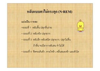 หลับแบบตาไมกระตุก (N-REM)
แบงเปน 4 ระยะ
-ระยะที่ 1 หลับตืน ปลุกตืนงาย
                 ้       ่
- ระยะที่ 2 หลับจริง ปลุกยาก
- ระยะที่ 3 หลับลึก หลับสนิท ปลุกยาก, ปลุกไมตื่น
           ถาตืน จะมีอาการสับสน จําไมได
                ่
- ระยะที่ 4 ชีพจรเตนชา, หายใจชา, คลื่นสมองชา และตัวโต
 