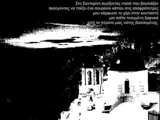 ΢ηε ΢αληνξίλε αγγίδνληαο λεζηά πνπ βνπιηάδαλ
αθνύγνληαο λα παίδεη έλα ζνπξαύιη θάπνπ ζηηο αιαθξόπεηξεο
                        κνπ θάξθσζε ην ρέξη ζηελ θνππαζηή
                                κηα ζαΐηα ηηλαγκέλε μαθληθά
                     από ηα πέξαηα κηαο ληόηεο βαζηιεκέλεο.
 