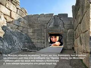 ΢ηηο Μπθήλεο ζήθσζα ηηο κεγάιεο πέηξεο θαη ηνπο ζεζαπξνύο ησλ Αηξεηδώλ
θαη πιάγηαζα καδί ηνπο ζην μελνδνρείν ηεο “Ωξαίαο Ειέλεο ηνπ Μελειάνπ”
~ράζεθαλ κόλν ηελ απγή πνπ ιάιεζε ε Καζζάληξα
κ' έλαλ θόθνξα θξεκαζκέλν ζην καύξν ιαηκό ηεο.
 