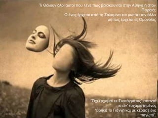 Ση Θέινπλ όινη απηνί πνπ ιέλε πσο βξίζθνπληαη ζηελ Αζήλα ή ζηνλ
                                                         Πεηξαηά;
              Ο έλαο έξρεηαη από ηε ΢αιακίλα θαη ξσηάεη ηνλ άιιν
                                     κήπσο έξρεηαη εμ Οκνλνίαο




                            “Όρη έξρνκαη εθ ΢πληάγκαηνο” απαληά
                                            θη είλ' επραξηζηεκέλνο
                              “βξήθα ην Γηάλλε θαη κε θέξαζε έλα
                                                          παγσηό”.
 