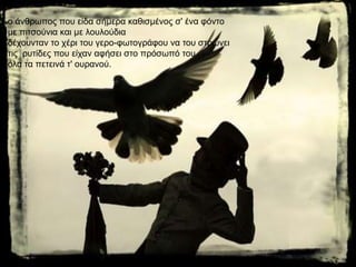 ν άλζξσπνο πνπ είδα ζήκεξα θαζηζκέλνο ζ' έλα θόλην
κε πηηζνύληα θαη κε ινπινύδηα
δέρνπληαλ ην ρέξη ηνπ γεξν-θσηνγξάθνπ λα ηνπ ζηξώλεη
ηηο ξπηίδεο πνπ είραλ αθήζεη ζην πξόζσπό ηνπ
όια ηα πεηεηλά η' νπξαλνύ.
 