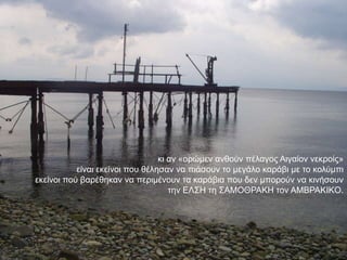 θη αλ «νξώκελ αλζνύλ πέιαγνο Αηγαίνλ λεθξνίο»
           είλαη εθείλνη πνπ ζέιεζαλ λα πηάζνπλ ην κεγάιν θαξάβη κε ην θνιύκπη
εθείλνη πνύ βαξέζεθαλ λα πεξηκέλνπλ ηα θαξάβηα πνπ δελ κπνξνύλ λα θηλήζνπλ
                                    ηελ ΔΛ΢Ζ ηε ΢ΑΜΟΘΡΑΚΖ ηνλ AMΒPAKΗKΟ.
 