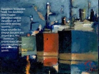 ΢θπξίδνπλ ηα θαξάβηα
ηώξα πνπ βξαδηάδεη
ζηνλ Πεηξαηά
ζθπξίδνπλ νινέλα
ζθπξίδνπλ κα δελ
θνπληέηαη θαλέλαο
αξγάηεο
θακηά αιπζίδα δελ
έιακςε βξεκέλε ζην
ζηεξλό θσο πνπ
  βαζηιεύεη
ν θαπεηάληνο κέλεη
καξκαξσκέλνο κεο ζη'
άζπξα θαη ζηα
ρξπζά.
 