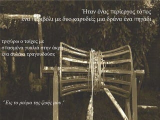 Ήηαλ έλαο πεξίεξγνο ηόπνο
         έλα πεξηβόιη κε δπν θαξπδηέο κηα δξάλα έλα πεγάδη


ηξηγύξσ ν ηνίρνο κε
ζπαζκέλα γπαιηά ζηελ άθξε
έλα απιάθη ηξαγνπδνύζε




“ Εις το ρεύμα της ζωής μοσ".
 