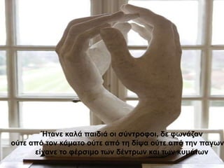 Ήηαλε θαιά παηδηά νη ζύληξνθνη, δε θσλάδαλ
νύηε από ηνλ θάκαην νύηε από ηε δίςα νύηε από ηελ παγσλ
      είραλε ην θέξζηκν ησλ δέληξσλ θαη ησλ θπκάησλ
 