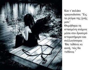 Καη η' απιάθη
ηξαγνπδνύζε “ Εηο
ην ξεύκα ηεο δσήο
κνπ”.
Θπκήζεθα ηε
ζπαζκέλε ζηάκλα
κέζα ζην δξνζεξό
απνκεζήκεξν θαη
ζπιινγίζηεθα·
"Θα πεζάλεη θη
απηή, πώο ζα
πεζάλεη;"
 