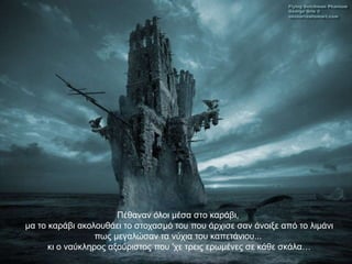 Πέζαλαλ όινη κέζα ζην θαξάβη,
κα ην θαξάβη αθνινπζάεη ην ζηνραζκό ηνπ πνπ άξρηζε ζαλ άλνημε από ην ιηκάλη
                  πσο κεγαιώζαλ ηα λύρηα ηνπ θαπεηάληνπ...
      θη ν λαύθιεξνο αμνύξηζηνο πνπ 'ρε ηξεηο εξσκέλεο ζε θάζε ζθάια…
 