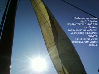 Ζ ζάιαζζα θνπζθώλεη
            αξγά, η' άξκελα
θακαξώλνπλ θη ε κέξα πάεη
               λα γιπθάλεη.
Σξία δειθίληα καπξνινγνύλ
   γπαιίδνληαο, ρακνγειά ε
                  γνξγόλα,
      θη έλαο λαύηεο γλέθεη
    μεραζκέλνο ζηε γάκπηα
                    θαβάια.
 