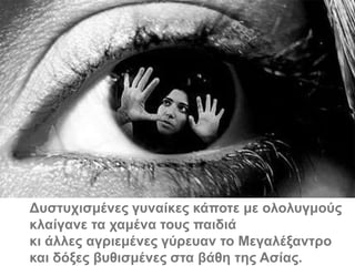 Δπζηπρηζκέλεο γπλαίθεο θάπνηε κε νινιπγκνύο
θιαίγαλε ηα ρακέλα ηνπο παηδηά
θη άιιεο αγξηεκέλεο γύξεπαλ ην Μεγαιέμαληξν
θαη δόμεο βπζηζκέλεο ζηα βάζε ηεο Αζίαο.
 