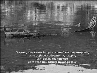 Οη ςπρέο ηνπο έγηλαλ έλα κε ηα θνππηά θαη ηνπο ζθαξκνύο
          κε ην ζνβαξό πξόζσπν ηεο πιώξεο
                κε η' απιάθη ηνπ ηηκνληνύ
         κε ην λεξό πνπ έζπαδε ηε κνξθή ηνπο
 