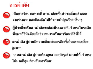 การผ่ าตัด
 เป็ นการรักษาเฉพาะที่ การผ่ าตัดเพือนาเซลล์ มะ๶ร็งออก
                                    ่
 จากร่ างกาย และปองกันไม่ ให้ ขยายไปสู่ อวัยวะอืน ๆ
                 ้                              ่
                            ดีต่อผู้ป่วย
 ผู้ป่วยทีจะรับการผ่ าตัดจะต้มะ๶ร็งร่างกายทีแข็งแรงในระดับ
          ่                  องมี           ่
 ทีแพทย์ วนิจฉัยแล้ วว่ า สามารถรับการรักษาวิธีนีได้
   ่      ิ                                      ้
 การผ่ าตัด ผู้ป่วยมีความเสี่ ยงต่ อการติดเชื้อในกระแสเลือด
 สู งมาก
 ก่ อนการผ่ าตัด ผู้ป่วยต้ องดูแล และบารุงร่ างกายให้ แข็งแรง
 ให้ มากทีสุด ก่ อนรับการรักษา
           ่
 