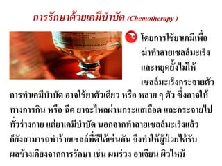 การรั กษาด้ วยเคมีบาบัด (Chemotherapy )
                                         โดยการใช้ ยาเคมีเพือ  ่
                                         ฆ่ าทาลายเซลล์ มะ๶ร็ง
                                         และหยุดยั้งไม่ ให้
                                         เซลล์ มะ๶ร็งกระจายตัว
การทาเคมีบาบัด อาจใช้ ยาตัวเดียว หรือ หลาย ๆ ตัว ซึ่งอาจให้
ทางการกิน หรือ ฉีด ยาจะไหลผ่ านกระแสเลือด และกระจายไป
ทัวร่ างกาย แต่ ยาเคมีบาบัด นอกจากทาลายเซลล์ มะ๶ร็งแล้ ว
  ่
ก็ยงสามารถทาร้ ายเซลล์ ทดได้ เช่ นกัน จึงทาให้ ผ้ ูป่วยได้ รับ
    ั                      ี่ ี
ผลข้ างเคียงจากการรักษา เช่ น ผมร่ วง อาเจียน ผิวไหม้
 