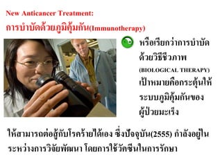 New Anticancer Treatment:
การบาบัดด้ วยภูมิคุ้มกัน(Immunotherapy)
                                           หรือเรียกว่ าการบาบัด
                                           ด้ วยวิธีชีวภาพ
                                           (BIOLOGICAL THERAPY)
                                           เปาหมายคือกระตุ้นให้
                                              ้
                                           ระบบภูมคุ้มกันของ
                                                    ิ
                                           ผู้ป่วยมะ๶ร็ง
ให้ สามารถต่ อสู้ กบโรคร้ ายได้ เอง ซึ่งปัจจุบัน(2555) กาลังอยู่ใน
                   ั
ระหว่ างการวิจัยพัฒนา โดยการใช้ วคซีนในการรักษา
                                       ั
 