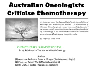 CHEMOTHERAPY IS ALMOST USELESS
   Study Published In The Journal Clinical Oncology

                        Authors
(1) Associate Professor Graeme Morgan (Radiation oncologist)
(2) Professor Robyn Ward (Medical oncologist)
(3) Dr. Michael Barton (Radiation oncologist)
 