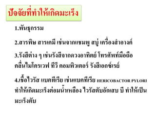 ปัจจัยทีทาให้ เกิดมะ๶ร็ง
        ่
  1.พันธุกรรม
  2.สารพิษ สารเคมี เช่ นจากแชมพู่ อสบูวย ่องสาอางค์
                             ดีต ผู้ป่ ่ เครื
                                 มะ๶ร็ง
  3.รังสี ต่าง ๆ เช่ นรังสี จากดวงอาทิตย์ โทรศัพท์ มอถือ
                                                    ื
  คลืนไมโครเวฟ ทีวี คอมพิวเตอร์ รังสี เอกซ์ เรย์
     ่
  4.เชื้อไวรัส แบคทีเรีย เช่ นแบคทีเรีย HERICOBACTOR PYLORI
  ทาให้ เกิดมะ๶ร็งต่ อมนาเหลือง ไวรัสตับอักเสบ บี ทาให้ เป็ น
                         ้
  มะ๶ร็งตับ
 