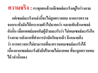 ความจริง : เราทุกคนล้วนมีเซลล์มะ๶ร็งอยู่ในร่ างกาย
     แต่ เซลล์ มะ๶ร็งเหล่ านีจะไม่ ถูกตรวจพบ จากการตรวจ
                             ้
จนกระทังมันได้ กระจายตัวไปมากกว่ า หลายพันล้ านเซลล์
            ่
ดังนั้น เมือแพทย์ บอกกับผู้ป่วยมะ๶ร็งว่ า ไม่ พบเซลล์ มะ๶ร็งใน
              ่
ร่ างกาย หลังจากทีทาการบาบัดรักษาแล้ ว จึงหมายถึง
                      ่
ว่ า การตรวจหาไม่ สามารถทีจะตรวจพบเซลล์ มะ๶ร็งได้
                                ่
เนื่องจากเซลล์ มะ๶ร็งยังมีปริมาณไม่ มากพอ ทีจะถูกตรวจพบ
                                               ่
ได้ เท่ านั้นเอง
 