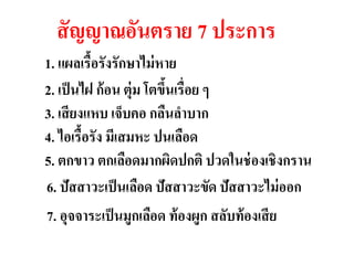 สั ญญาณอันตราย 7 ประการ
1. แผลเรื้อรังรักษาไม่ หาย
2. เป็ นไฝ ก้ อน ตุ่ม โตขึนเรื่อดียต่อผู้ป่วย
                          ้          ๆ
3. เสี ยงแหบ เจ็บคอ กลืนลาบาก ง มะเร็
4. ไอเรื้อรัง มีเสมหะ ปนเลือด
5. ตกขาว ตกเลือดมากผิดปกติ ปวดในช่ องเชิงกราน
6. ปัสสาวะเป็ นเลือด ปัสสาวะขัด ปัสสาวะไม่ ออก
7. อุจจาระเป็ นมูกเลือด ท้ องผูก สลับท้ องเสี ย
 