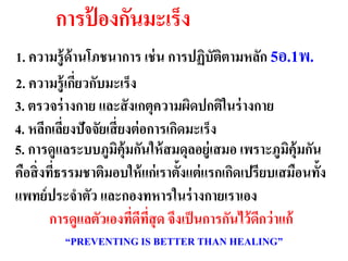 การป้ องกันมะ๶ร็ง
1. ความรู้ ด้านโภชนาการ เช่ น การปฏิบัตตามหลัก 5อ.1พ.
                                               ิ
2. ความรู้ เกียวกับมะ๶ร็ง
              ่
                                    ดีต่อผู้ป่วย
3. ตรวจร่ างกาย และสั งเกตุความผิมะ๶ร็ง ในร่ างกาย
                                     ดปกติ
4. หลีกเลียงปัจจัยเสี่ ยงต่ อการเกิดมะ๶ร็ง
            ่
5. การดูแลระบบภูมคุ้มกันให้ สมดุลอยู่เสมอ เพราะภูมคุ้มกัน
                      ิ                                ิ
คือสิ่ งทีธรรมชาติมอบให้ แก่ เราตั้งแต่ แรกเกิดเปรียบเสมือนทั้ง
          ่
แพทย์ ประจาตัว และกองทหารในร่ างกายเราเอง
         การดูแลตัวเองทีดทสุด จึงเป็ นการกันไว้ ดกว่ าแก้
                         ่ ี ี่                   ี
          “PREVENTING IS BETTER THAN HEALING”
 