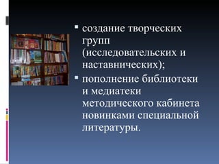  создание творческих
  групп
  (исследовательских и
  наставнических);
 пополнение библиотеки
  и медиатеки
  методического кабинета
  новинками специальной
  литературы.
 