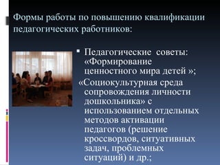 Формы работы по повышению квалификации
педагогических работников:

             Педагогические советы:
             «Формирование
             ценностного мира детей »;
            «Социокультурная среда
             сопровождения личности
             дошкольника» с
             использованием отдельных
             методов активации
             педагогов (решение
             кроссвордов, ситуативных
             задач, проблемных
             ситуаций) и др.;
 
