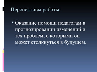 Перспективы работы

 Оказание помощи педагогам в
 прогнозировании изменений и
 тех проблем, с которыми он
 может столкнуться в будущем.
 