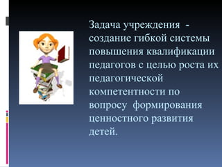 Задача учреждения -
создание гибкой системы
повышения квалификации
педагогов с целью роста их
педагогической
компетентности по
вопросу формирования
ценностного развития
детей.
 