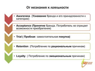 От незнания к лояльности

• Awareness (Узнавание бренда и его принадлежности к
  категории)

• Acceptance (Принятие бренда. Потребитель не отрицает
  возможности приобретения)


• Trial ( Пробная самостоятельная покупка)


• Retention (Потребление по рациональным причинам)


• Loyalty ( Потребление по эмоциональным причинам)
 