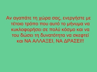 Αν αγαπάτε τη χώρα σας, ενεργήστε με
  τέτοιο τρόπο που αυτό το μήνυμα να
  κυκλοφορήσει σε πολύ κόσμο και να
  του δώσει τη δυνατότητα να σκεφτεί
     και ΝΑ ΑΛΛΑΞΕΙ, ΝΑ ΔΡΑΣΕΙ!!
 