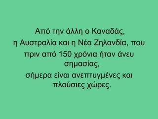 Από την άλλη ο Καναδάς,
η Αυστραλία και η Νέα Ζηλανδία, που
   πριν από 150 χρόνια ήταν άνευ
             σημασίας,
   σήμερα είναι ανεπτυγμένες και
          πλούσιες χώρες.
 