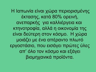 Η Ιαπωνία είναι χώρα περιορισμένης
      έκτασης, κατά 80% ορεινή,
   ανεπαρκής για καλλιέργεια και
  κτηνοτροφία, αλλά η οικονομία της
 είναι δεύτερη στον κόσμο. Η χώρα
   μοιάζει με ένα απέραντο πλωτό
εργοστάσιο, που εισάγει πρώτες ύλες
     απ’ όλο τον κόσμο και εξάγει
        βιομηχανικά προϊόντα.
 