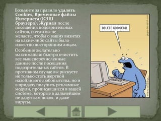 Возьмите за правило удалять
Cookies, Временные файлы
Интернета (КЭШ
браузера), Журнал после
посещения подозрительных
сайтов, и если вы не
желаете, чтобы о ваших визитах
на какие-либо сайты было
известно посторонним лицам.
Особенно желательно
максимально быстро очистить
все вышеперечисленные
данные после посещения
подозрительных сайтов. В
противном случае вы рискуете
не только стать жертвой
назойливого любопытства, но и
в придачу получить рекламные
модули, прописавшиеся в вашей
системе, которые в дальнейшем
не дадут вам покоя, и даже
вирусы.
 