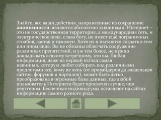 Знайте, все ваши действия, направленные на сохранение
анонимности, являются абсолютно законными. Интернет -
это не государственная территория, а международная сеть, и
электрическое поле, слава богу, не имеет ещё пограничных
столбов, застав и таможен. Хотя их и пытаются создать в том
или ином виде. Вы не обязаны облегчать сооружение
различных препятствий, и уж тем более, не нужно
докладывать всякому встречному, кто вы. Любая
информация, даже на первый взгляд самая
невинная, которую любят собирать под различными
предлогами все, кому не лень (от провайдеров до владельцев
сайтов, форумов и порталов), может быть легко
преобразована в огромные базы данных, где любой
пользователь Интернета будет просвечен лучше, чем
рентгеном. Беспечные индивидуумы оставляют на сайтах
информацию самого разного рода.
 