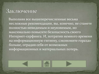 Выполняя все вышеперечисленные весьма
несложные рекомендации, вы, конечно, не станете
полностью невидимым и неуязвимым, но
максимально повысите безопасность своего
Интернет-серфинга. И, потратив немного времени
на информационную гигиену, сэкономите гораздо
больше, оградив себя от возможных
информационных и материальных потерь.
 