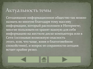 Сегодняшнее информационное общество так можно
назвать во многом благодаря тому массиву
информации, который расположен в Интернете;
многие пользователи хранят важную для себя
информацию на жестком диске компьютера или в
Сети (осознавая возможную опасность
этого, или, что чаще, живя в благоговейном
спокойствии), и вопрос ее сохранности сегодня
встает крайне резко.
 