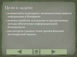  познакомить аудиторию с возможностями защиты
  информации в Интернете
 выявить наиболее актуальные и прогрессивные
  методы обеспечения информационной
  безопасности
 рассмотреть с разных точек зрения феномен
  антивирусной защиты
 