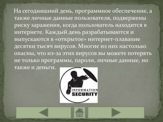 На сегодняшний день, программное обеспечение, а
также личные данные пользователя, подвержены
риску заражения, когда пользователь находится в
интернете. Каждый день разрабатываются и
выпускаются в «открытое» интернет-плавание
десятки тысяч вирусов. Многие из них настолько
опасны, что из-за этих вирусов вы можете потерять
не только программы, пароли, личные данные, но
также и деньги.
 