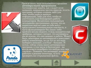 Прежде всего, надо пользоваться хорошими
антивирусными программами.
Антивирусная защита, как следует из ее
названия, направлена против вирусов, то есть
программ, которые созданы либо для
того, чтобы украсть важную
информацию, либо для того, чтобы ее
уничтожить или блокировать работу
компьютеров. Желательно пользоваться
легальными программами, потому что их
пиратские версии сами по себе могут
представлять потенциальную опасность, и
часто функционируют без каких-либо
проблем весьма недолго. А ведь находятся ещё
храбрецы, которые считают, что антивирусы
им не нужны, что они мешают в работе. Может
быть, некоторые из антивирусов и замедляют
работу компьютера, но уж тут из зол надо
выбирать меньшее, а из благ - большее. И
потом, сейчас очень много антивирусных
программ, в том числе и бесплатных - вы
всегда можете подобрать что-нибудь под свое
«железо». Помните, что антивирус должен
работать в режиме монитора, то есть
проверять все открываемые файлы.
 