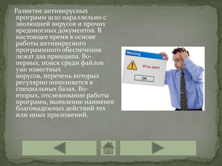 Развитие антивирусных
программ шло параллельно с
эволюцией вирусов и прочих
вредоносных документов. В
настоящее время в основе
работы антивирусного
программного обеспечения
лежат два принципа. Во-
первых, поиск среди файлов
уже известных
вирусов, перечень которых
регулярно пополняется в
специальных базах. Во-
вторых, отслеживание работы
программ, выявление наименее
благонадежных действий тех
или иных приложений.
 