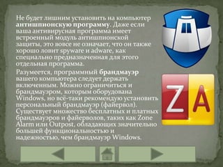 Не будет лишним установить на компьютер
антишпионскую программу. Даже если
ваша антивирусная программа имеет
встроенный модуль антишпионской
защиты, это вовсе не означает, что он также
хорошо ловит spyware и adware, как
специально предназначенная для этого
отдельная программа.
Разумеется, программный брандмауэр
вашего компьютера следует держать
включенным. Можно ограничиться и
брандмауэром, которым оборудована
Windows, но всё-таки рекомендую установить
персональный брандмауэр (файервол).
Существует множество бесплатных и платных
брандмауэров и файерволов, таких как Zone
Alarm или Outpost, обладающих значительно
большей функциональностью и
надежностью, чем брандмауэр Windows.
 