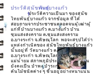 ประวั ต ิ ส ุ น ั ข พันธุบ างแก้ ว
                         ์
                  ประวั ต ิ ค วามเป็ น มา ของสุ น ั ข
ไทยพั น ธุ ์ บ างแก้ ว จากข้ อ มู ล ที ่ ไ ด้
สอบถามจากประชาชนตลอดจนผู ้ เ ฒ่ า ผู ้
แก่ ท ี ่ บ ้ า นบางแก้ ว ต. บางแก้ ว บ้ า น
ชุ ม แสงสงคราม ต.ชุ ม แสงสงคราม
อ. บางระกำ า จ.พิ ษ ณุ โ ลก พอจะสรุ ป ได้ ว ่ า
แหล่ ง กำ า เนิ ด ของ สุ น ั ข ไทยพั น ธุ ์ บ างแก้ ว
นั ้ น อยู ่ ท ี ่ วั ด บางแก้ ว ต.บางแก้ ว
อ. บางระกำ า จ.พิ ษ ณุ โ ลก ซึ ่ ง ตั ้ ง อยู ่ ร ิ ม
แม่ น ำ ้ า ยม สภาพภู ม ิ ป ระเทศทั ่ ว ๆ ไปนั ้ น
ยั ง คงเป็ น ป่ า พง ป่ า ระกำ า ป่ า ไผ่ และ
ต้ น ไม้ ช นิ ด ต่ า ง ๆ ขึ ้ น อยู ่ อ ย่ า งหนาแน่ น
 