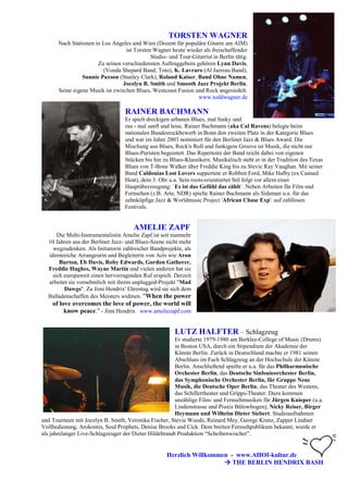 TORSTEN WAGNER
      Nach Stationen in Los Angeles und Wien (Dozent für populäre Gitarre am AIM)
                                  ist Torsten Wagner heute wieder als freischaffender
                                             Studio- und Tour-Gitarrist in Berlin tätig.
                      Zu seinen verschiedensten Auftraggebern gehören Lynn Davis,
                        (Vonda Shepard Band, Toto), K. Lavraro (Al Jarreau Band),
                Sunnie Paxson (Stanley Clark), Roland Kaiser, Band Ohne Namen,
                                 Jocelyn B. Smith und Smooth Jazz Projekt Berlin.
      Seine eigene Musik ist zwischen Blues, Westcoast Fusion und Rock angesiedelt.
                                                                www.toddwagner.de

                                  RAINER BACHMANN
                                  Er spielt dreckigen urbanen Blues, mal funky und
                                  rau - mal sanft und leise. Rainer Bachmann (aka Cal Ravens) belegte beim
                                  nationalen Bundesrockbewerb in Bonn den zweiten Platz in der Kategorie Blues
                                  und war im Jahre 2003 nominiert für den Berliner Jazz & Blues Award. Die
                                  Mischung aus Blues, Rock'n Roll und funkigem Groove ist Musik, die nicht nur
                                  Blues-Puristen begeistert. Das Repertoire der Band reicht dabei von eigenen
                                  Stücken bis hin zu Blues-Klassikern. Musikalisch steht er in der Tradition des Texas
                                  Blues von T-Bone Walker über Freddie King bis zu Stevie Ray Vaughan. Mit seiner
                                  Band Caldonias Lost Lovers supportete er Robben Ford, Mike Halby (ex Canned
                                  Heat), dem 3. Ohr u.a. Sein roots-orientierter Stil folgt vor allem einer
                                  Hauptüberzeugung: `Es ist das Gefühl das zählt`. Neben Arbeiten für Film und
                                  Fernsehen (z.B. Arte, NDR) spielte Rainer Bachmann als Sideman u.a. für das
                                  zehnköpfige Jazz & Worldmusic Project 'African Chase Exp'. auf zahllosen
                                  Festivals.


                                      AMELIE ZAPF
      Die Multi-Instrumentalistin Amelie Zapf ist seit nunmehr
  10 Jahren aus der Berliner Jazz- und Blues-Szene nicht mehr
    wegzudenken. Als Initiatorin zahlreicher Bandprojekte, als
  ideenreiche Arrangeurin und Begleiterin von Acts wie Aron
       Burton, Eb Davis, Roby Edwards, Gordon Gatherer,
  Freddie Hughes, Wayne Martin und vielen anderen hat sie
    sich europaweit einen hervorragenden Ruf erspielt. Derzeit
  arbeitet sie vornehmlich mit ihrem unplugged-Projekt "Mad
         Dawgs". Zu Jimi Hendrix' Ehrentag wird sie sich dem
  Balladenschaffen des Meisters widmen. "When the power
    of love overcomes the love of power, the world will
         know peace." - Jimi Hendrix www.ameliezapf.com


                                                        LUTZ HALFTER – Schlagzeug
                                                       Er studierte 1979-1980 am Berklee-College of Music (Drums)
                                                       in Boston USA, durch ein Stipendium der Akademie der
                                                       Künste Berlin. Zurück in Deutschland machte er 1981 seinen
                                                       Abschluss im Fach Schlagzeug an der Hochschule der Künste
                                                       Berlin. Anschließend spielte er u.a. für das Philharmonische
                                                       Orchester Berlin, das Deutsche Sinfonieorchester Berlin,
                                                       das Symphonische Orchester Berlin, für Gruppe Neue
                                                       Musik, die Deutsche Oper Berlin, das Theater des Westens,
                                                       das Schillertheater und Gripps-Theater. Dazu kommen
                                                       unzählige Film- und Fernsehmusiken für Jürgen Knieper (u.a.
                                                       Lindenstrasse und Praxis Bülowbogen), Nicky Reiser, Birger
                                                       Heymann und Wilhelm Dieter Siebert. Studioaufnahmen
und Tourneen mit Jocelyn B. Smith, Veronika Fischer, Stevie Woods, Reinard Mey, George Kranz, Zapper Lindner
Vollbedienung, Arokontis, Soul Prophets, Denise Brooks and Cick. Dem breiten Fernsehpublikum bekannt, wurde er
als jahrelanger Live-Schlagzeuger der Dieter Hildebrandt Produktion “Scheibenwischer”.


                                                     Herzlich Willkommen - www.AHOI-kultur.de
                                                                          THE BERLIN HENDRIX BASH
 