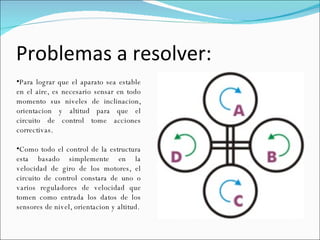 Problemas a resolver: Para lograr que el aparato sea estable en el aire, es necesario sensar en todo momento sus niveles de inclinacion, orientacion y altitud para que el circuito de control tome acciones correctivas. Como todo el control de la estructura esta basado simplemente en la velocidad de giro de los motores, el circuito de control constara de uno o varios reguladores de velocidad que tomen como entrada los datos de los sensores de nivel, orientacion y altitud. 
