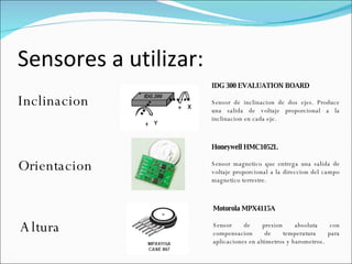 Sensores a utilizar: Inclinacion Orientacion Honeywell HMC1052L Sensor magnetico que entrega una salida de voltaje proporcional a la direccion del campo magnetico terrestre. Altura Motorola MPX4115A Sensor de presion absoluta con compensacion de temperatura para aplicaciones en altimetros y barometros. IDG 300 EVALUATION BOARD Sensor de inclinacion de dos ejes. Produce una salida de voltaje proporcional a la inclinacion en cada eje. 