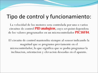 Tipo de control y funcionamiento: La velocidad de los motores sera controlada por uno o varios circuitos de control  PID analogicos , cuyo set point dependera de los valores programados en un microcontrolador  PIC16F84 . El circuito de control mantendra siempre al sensor indicando la magnitud que se programo previamente en el microcontrolador, lo que significa que se podra programar la inclinacion, orientacion y elevacion deseadas en el aparato. 